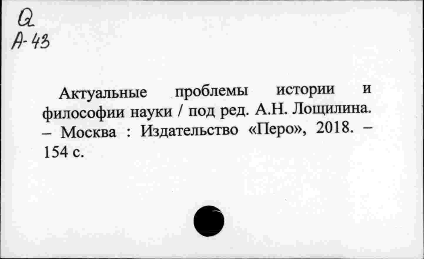 ﻿а
Актуальные проблемы истории и философии науки / под ред. А.Н. Лощилина. - Москва : Издательство «Перо», 2018. -154 с.